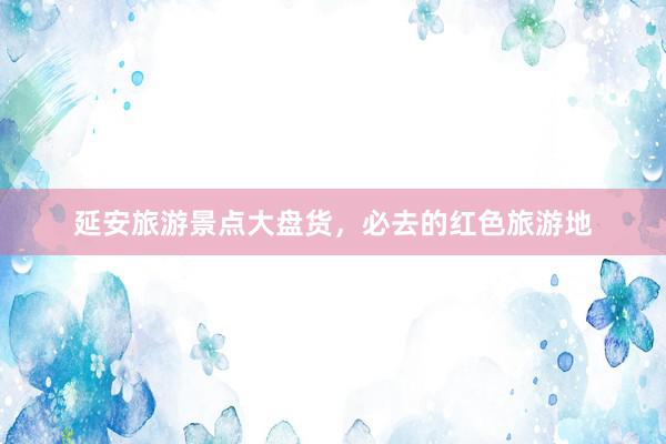 延安旅遊景點大(dà)盤貨，必去(qù)的(de)紅(hóng)色旅遊地(dì)