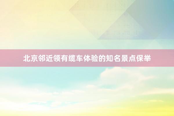 北(běi)京鄰近(jìn)領有(yǒu)纜車(chē)體(tǐ)驗的(de)知(zhī)名景點保舉