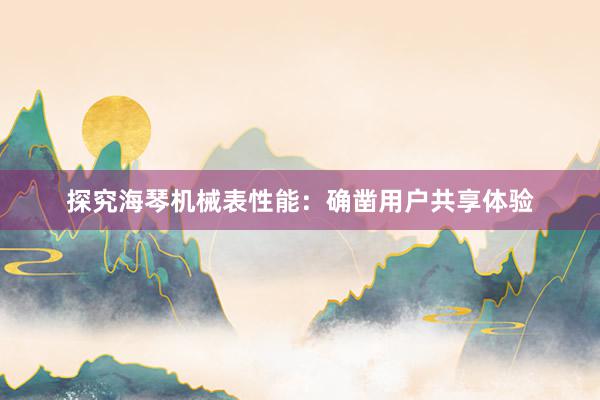探究海(hǎi)琴機(jī)械表性能(néng)：确鑿用(yòng)戶共享體(tǐ)驗